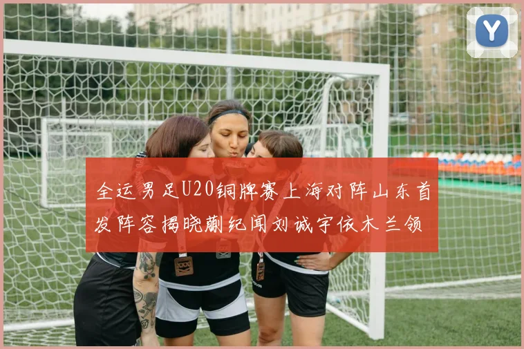 全运男足U20铜牌赛上海对阵山东首发阵容揭晓蒯纪闻刘诚宇依木兰领衔出战