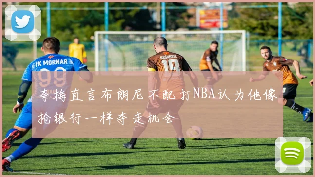 夸梅直言布朗尼不配打NBA认为他像抢银行一样夺走机会