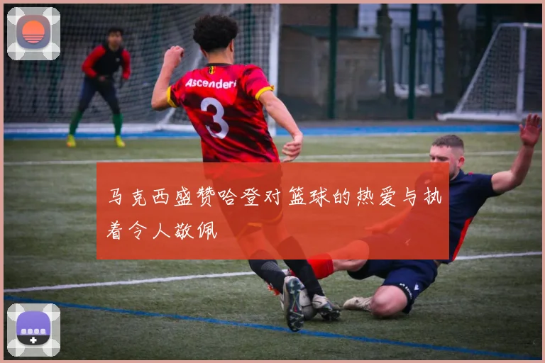 马克西盛赞哈登对篮球的热爱与执着令人敬佩
