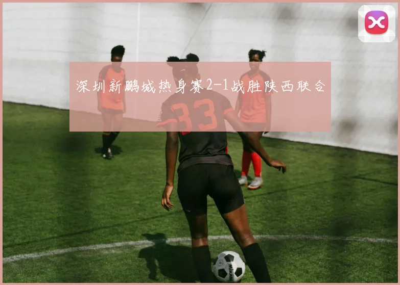 深圳新鹏城热身赛2-1战胜陕西联合