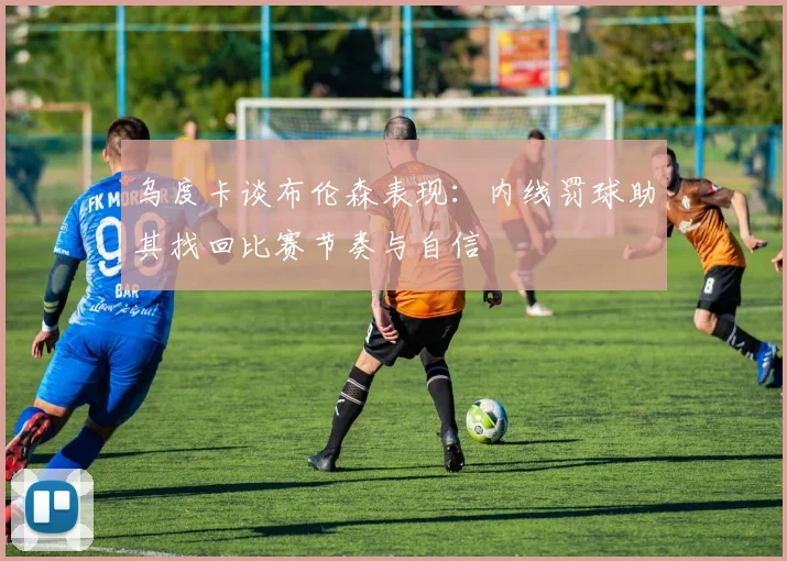 乌度卡谈布伦森表现：内线罚球助其找回比赛节奏与自信