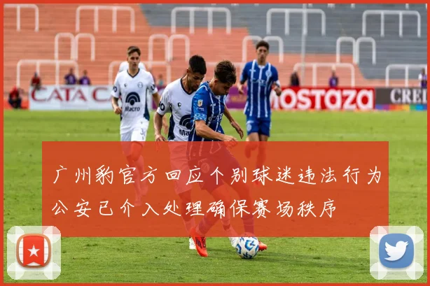 广州豹官方回应个别球迷违法行为公安已介入处理确保赛场秩序