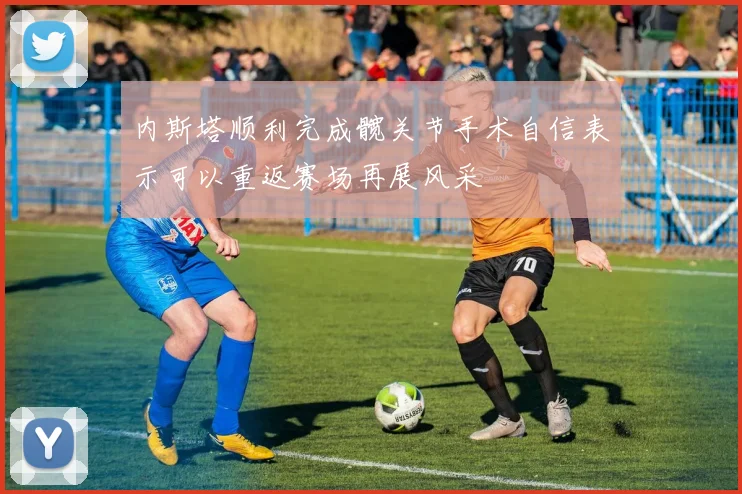 内斯塔顺利完成髋关节手术自信表示可以重返赛场再展风采