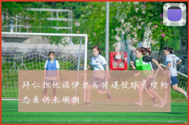 拜仁担忧诺伊尔或将退役球员续约态度仍未明朗