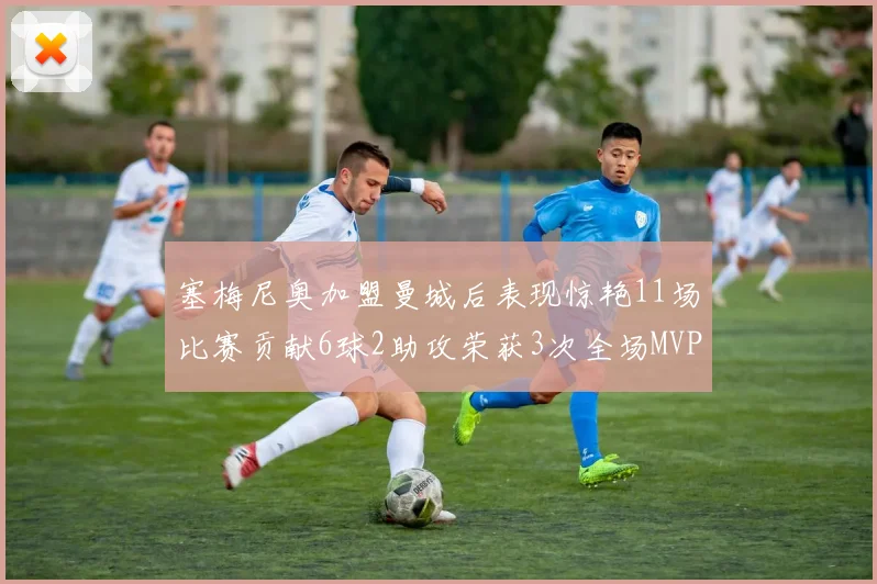 塞梅尼奥加盟曼城后表现惊艳11场比赛贡献6球2助攻荣获3次全场MVP