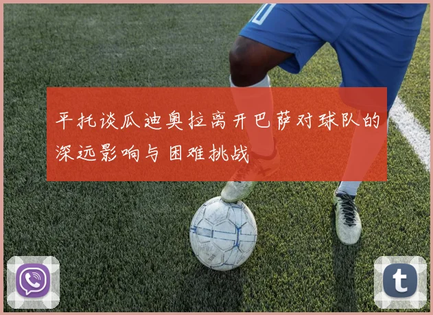 平托谈瓜迪奥拉离开巴萨对球队的深远影响与困难挑战