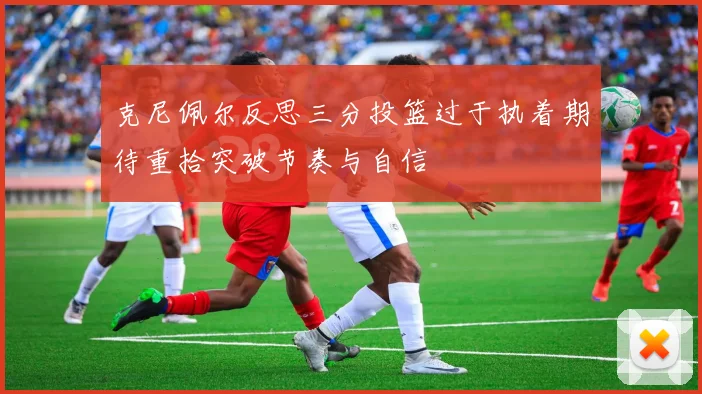 克尼佩尔反思三分投篮过于执着期待重拾突破节奏与自信