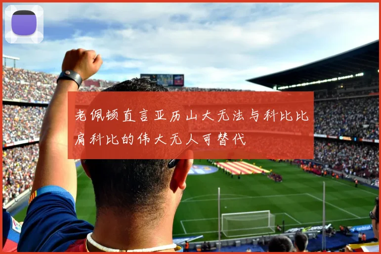 老佩顿直言亚历山大无法与科比比肩科比的伟大无人可替代