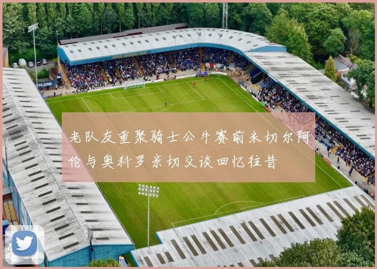 老队友重聚骑士公牛赛前米切尔阿伦与奥科罗亲切交谈回忆往昔