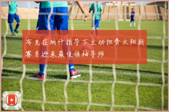 布克在纳什指导下主动担责太阳新赛季迎来最佳领袖导师