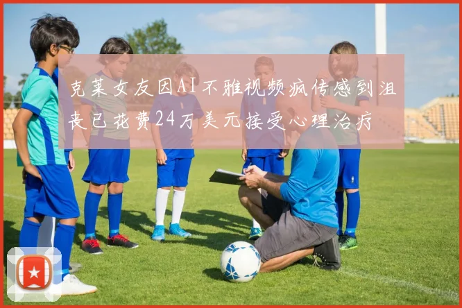 克莱女友因AI不雅视频疯传感到沮丧已花费24万美元接受心理治疗