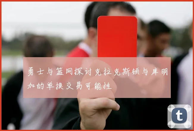 勇士与篮网探讨克拉克斯顿与库明加的单换交易可能性