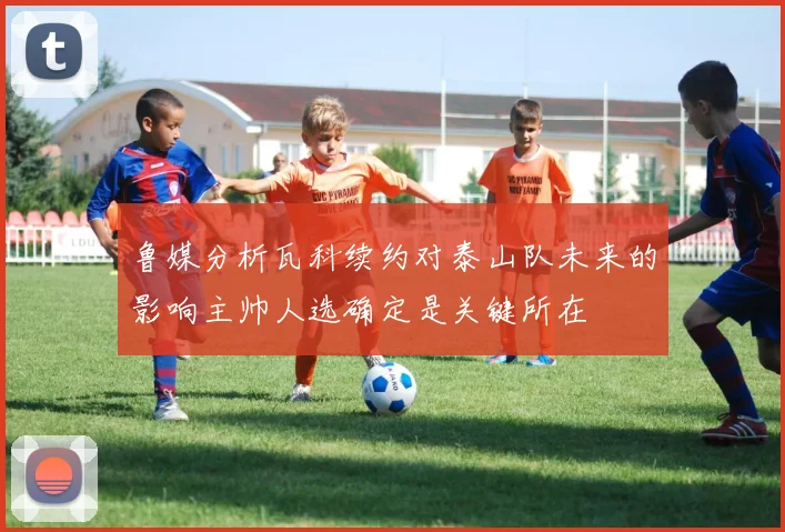 鲁媒分析瓦科续约对泰山队未来的影响主帅人选确定是关键所在