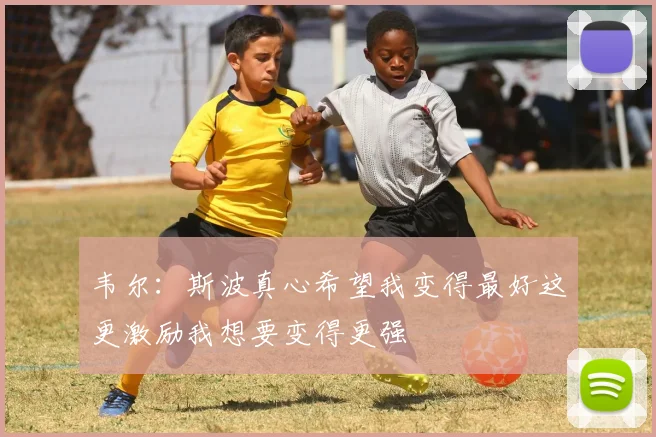 韦尔：斯波真心希望我变得最好这更激励我想要变得更强
