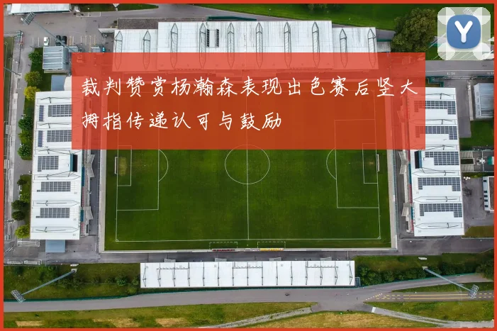 裁判赞赏杨瀚森表现出色赛后竖大拇指传递认可与鼓励