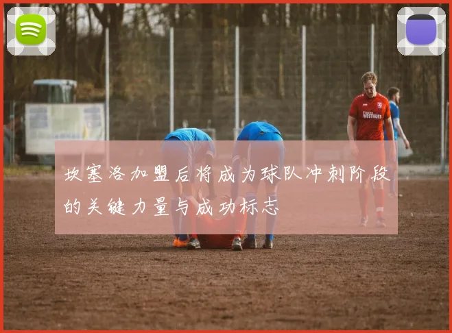 坎塞洛加盟后将成为球队冲刺阶段的关键力量与成功标志